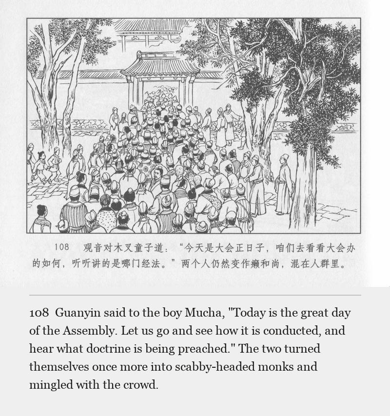 Guanyin said to the boy Mucha, "Today is the great day of the Assembly. Let us go and see how it is conducted, and hear what doctrine is being preached." The two turned themselves once more into scabby-headed monks and mingled with the crowd.