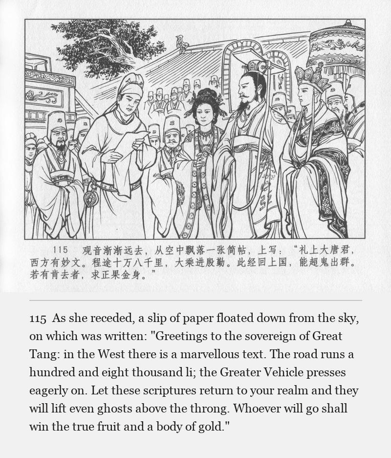 As she receded, a slip of paper floated down from the sky, on which was written: "Greetings to the sovereign of Great Tang: in the West there is a marvellous text. The road runs a hundred and eight thousand li; the Greater Vehicle presses eagerly on. Let these scriptures return to your realm and they will lift even ghosts above the throng. Whoever will go shall win the true fruit and a body of gold."