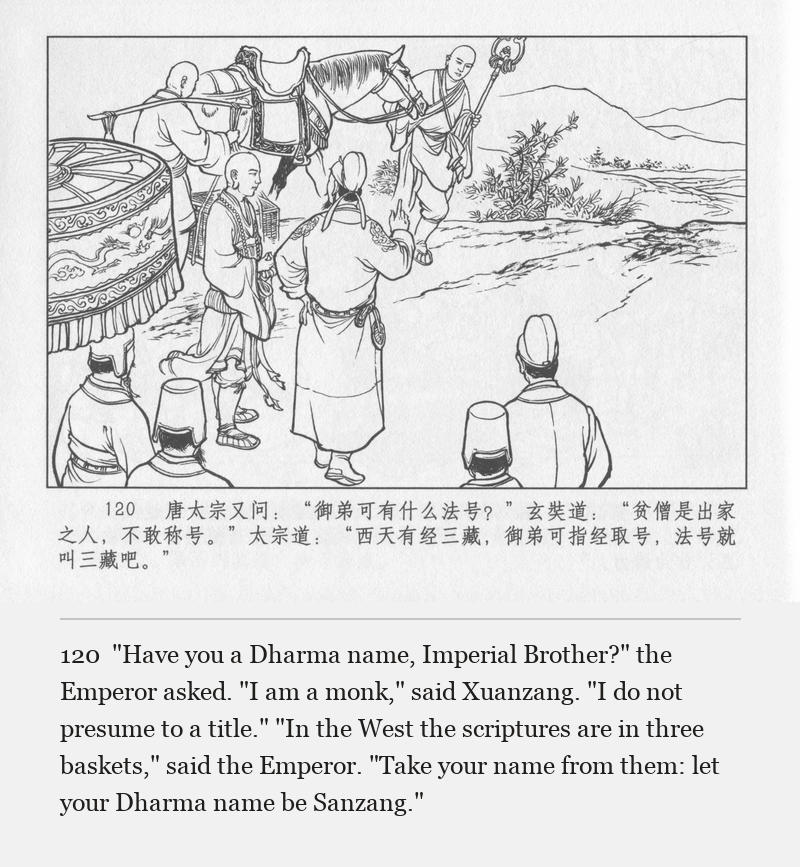 "Have you a Dharma name, Imperial Brother?" the Emperor asked. "I am a monk," said Xuanzang. "I do not presume to a title." "In the West the scriptures are in three baskets," said the Emperor. "Take your name from them: let your Dharma name be Sanzang."