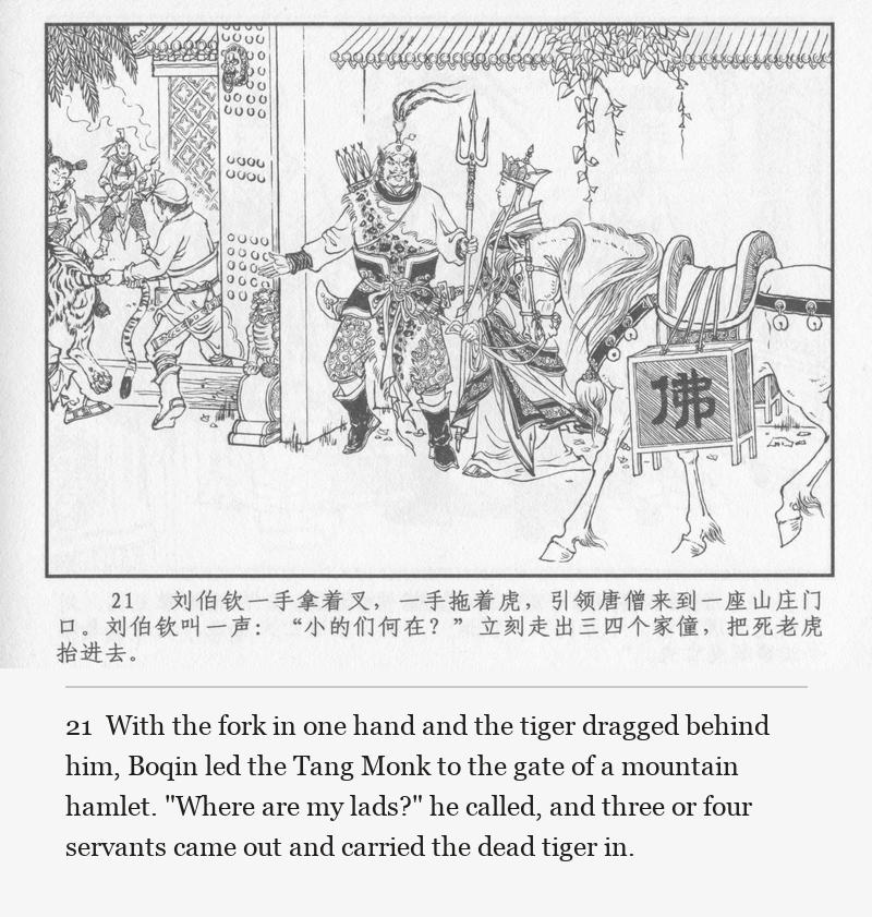 With the fork in one hand and the tiger dragged behind him, Boqin led the Tang Monk to the gate of a mountain hamlet. "Where are my lads?" he called, and three or four servants came out and carried the dead tiger in.