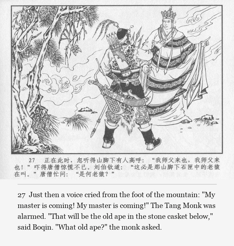Just then a voice cried from the foot of the mountain: "My master is coming! My master is coming!" The Tang Monk was alarmed. "That will be the old ape in the stone casket below," said Boqin. "What old ape?" the monk asked.