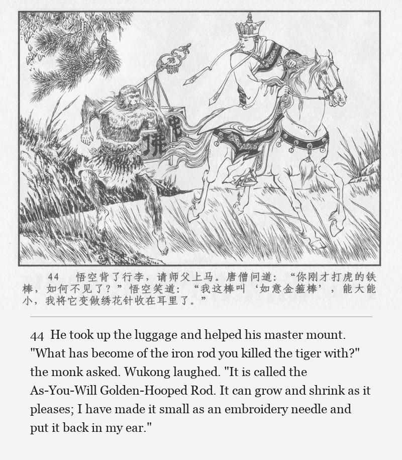 He took up the luggage and helped his master mount. "What has become of the iron rod you killed the tiger with?" the monk asked. Wukong laughed. "It is called the As-You-Will Golden-Hooped Rod. It can grow and shrink as it pleases; I have made it small as an embroidery needle and put it back in my ear."