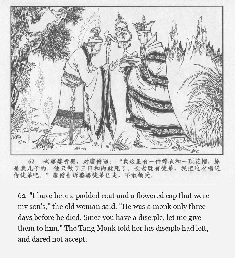 "I have here a padded coat and a flowered cap that were my son's," the old woman said. "He was a monk only three days before he died. Since you have a disciple, let me give them to him." The Tang Monk told her his disciple had left, and dared not accept.