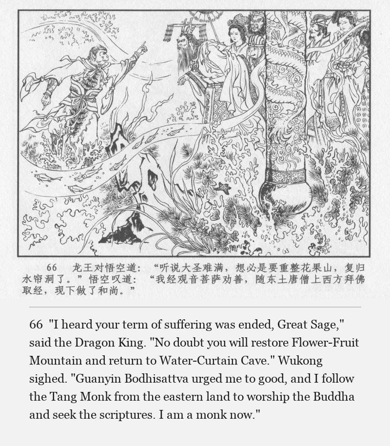 "I heard your term of suffering was ended, Great Sage," said the Dragon King. "No doubt you will restore Flower-Fruit Mountain and return to Water-Curtain Cave." Wukong sighed. "Guanyin Bodhisattva urged me to good, and I follow the Tang Monk from the eastern land to worship the Buddha and seek the scriptures. I am a monk now."