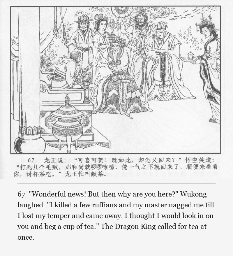 "Wonderful news! But then why are you here?" Wukong laughed. "I killed a few ruffians and my master nagged me till I lost my temper and came away. I thought I would look in on you and beg a cup of tea." The Dragon King called for tea at once.