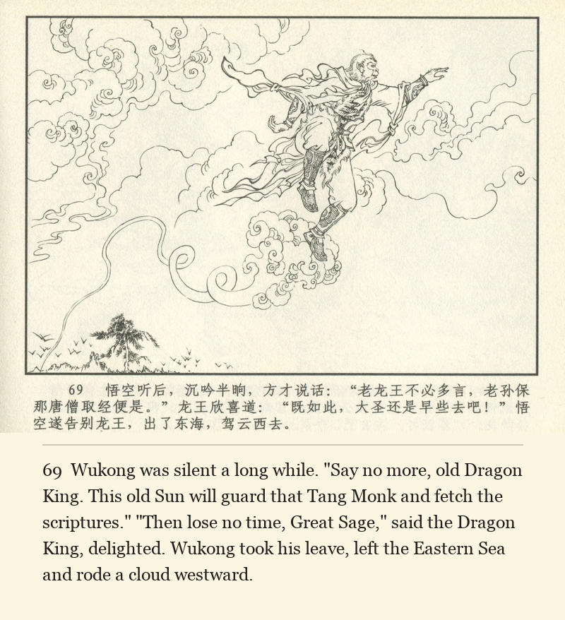 Wukong was silent a long while. "Say no more, old Dragon King. This old Sun will guard that Tang Monk and fetch the scriptures." "Then lose no time, Great Sage," said the Dragon King, delighted. Wukong took his leave, left the Eastern Sea and rode a cloud westward.