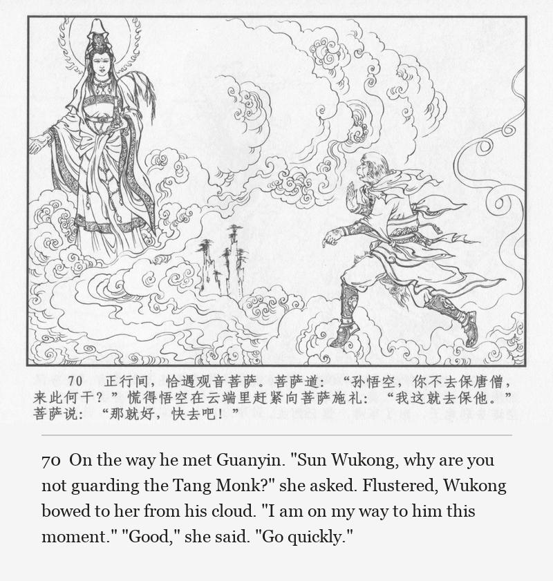 On the way he met Guanyin. "Sun Wukong, why are you not guarding the Tang Monk?" she asked. Flustered, Wukong bowed to her from his cloud. "I am on my way to him this moment." "Good," she said. "Go quickly."