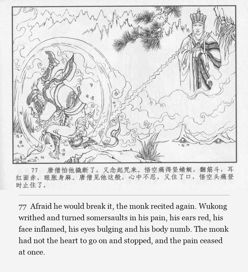 Afraid he would break it, the monk recited again. Wukong writhed and turned somersaults in his pain, his ears red, his face inflamed, his eyes bulging and his body numb. The monk had not the heart to go on and stopped, and the pain ceased at once.