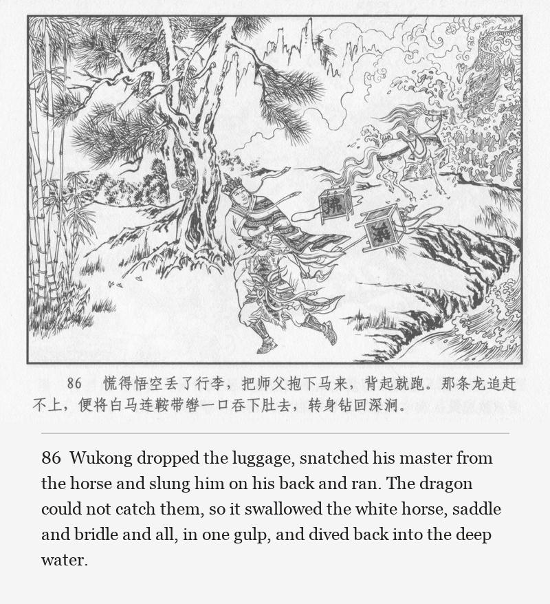 Wukong dropped the luggage, snatched his master from the horse and slung him on his back and ran. The dragon could not catch them, so it swallowed the white horse, saddle and bridle and all, in one gulp, and dived back into the deep water.