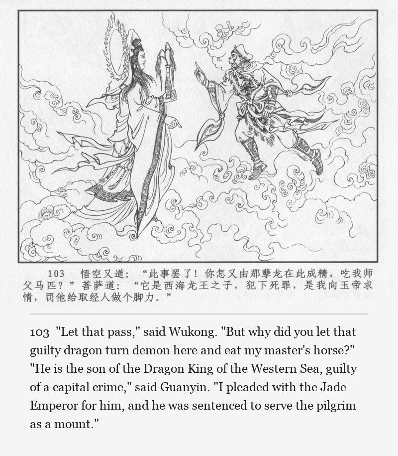 "Let that pass," said Wukong. "But why did you let that guilty dragon turn demon here and eat my master's horse?" "He is the son of the Dragon King of the Western Sea, guilty of a capital crime," said Guanyin. "I pleaded with the Jade Emperor for him, and he was sentenced to serve the pilgrim as a mount."