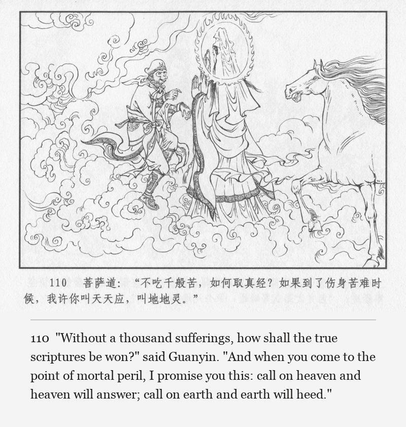 "Without a thousand sufferings, how shall the true scriptures be won?" said Guanyin. "And when you come to the point of mortal peril, I promise you this: call on heaven and heaven will answer; call on earth and earth will heed."