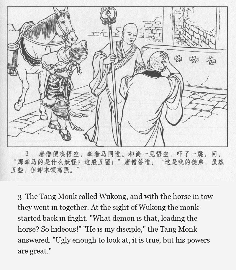 The Tang Monk called Wukong, and with the horse in tow they went in together. At the sight of Wukong the monk started back in fright. "What demon is that, leading the horse? So hideous!" "He is my disciple," the Tang Monk answered. "Ugly enough to look at, it is true, but his powers are great."