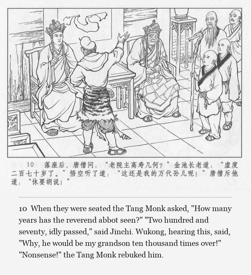 When they were seated the Tang Monk asked, "How many years has the reverend abbot seen?" "Two hundred and seventy, idly passed," said Jinchi. Wukong, hearing this, said, "Why, he would be my grandson ten thousand times over!" "Nonsense!" the Tang Monk rebuked him.