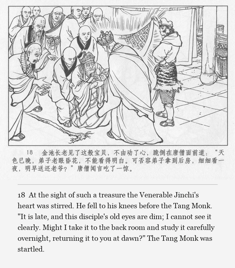 At the sight of such a treasure the Venerable Jinchi's heart was stirred. He fell to his knees before the Tang Monk. "It is late, and this disciple's old eyes are dim; I cannot see it clearly. Might I take it to the back room and study it carefully overnight, returning it to you at dawn?" The Tang Monk was startled.