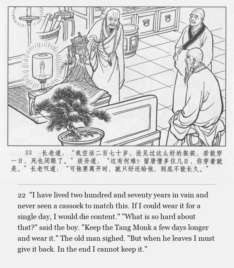 "I have lived two hundred and seventy years in vain and never seen a cassock to match this. If I could wear it for a single day, I would die content." "What is so hard about that?" said the boy. "Keep the Tang Monk a few days longer and wear it." The old man sighed. "But when he leaves I must give it back. In the end I cannot keep it."