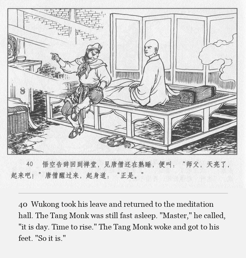 Wukong took his leave and returned to the meditation hall. The Tang Monk was still fast asleep. "Master," he called, "it is day. Time to rise." The Tang Monk woke and got to his feet. "So it is."