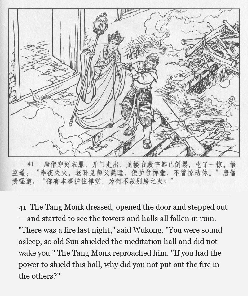 The Tang Monk dressed, opened the door and stepped out — and started to see the towers and halls all fallen in ruin. "There was a fire last night," said Wukong. "You were sound asleep, so old Sun shielded the meditation hall and did not wake you." The Tang Monk reproached him. "If you had the power to shield this hall, why did you not put out the fire in the others?"