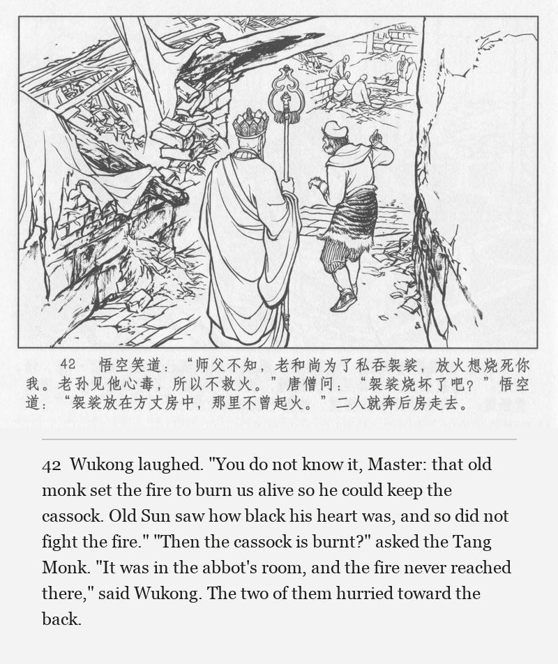 Wukong laughed. "You do not know it, Master: that old monk set the fire to burn us alive so he could keep the cassock. Old Sun saw how black his heart was, and so did not fight the fire." "Then the cassock is burnt?" asked the Tang Monk. "It was in the abbot's room, and the fire never reached there," said Wukong. The two of them hurried toward the back.