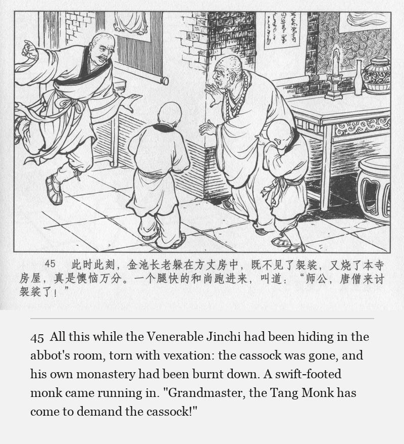 All this while the Venerable Jinchi had been hiding in the abbot's room, torn with vexation: the cassock was gone, and his own monastery had been burnt down. A swift-footed monk came running in. "Grandmaster, the Tang Monk has come to demand the cassock!"
