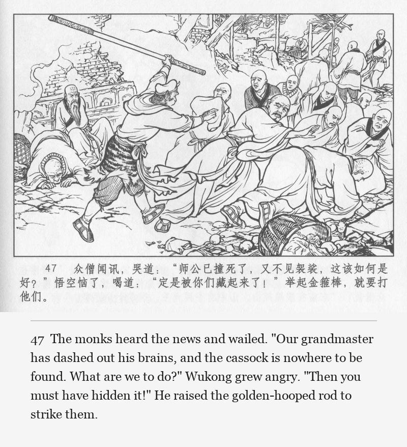The monks heard the news and wailed. "Our grandmaster has dashed out his brains, and the cassock is nowhere to be found. What are we to do?" Wukong grew angry. "Then you must have hidden it!" He raised the golden-hooped rod to strike them.