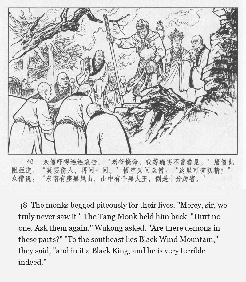 The monks begged piteously for their lives. "Mercy, sir, we truly never saw it." The Tang Monk held him back. "Hurt no one. Ask them again." Wukong asked, "Are there demons in these parts?" "To the southeast lies Black Wind Mountain," they said, "and in it a Black King, and he is very terrible indeed."