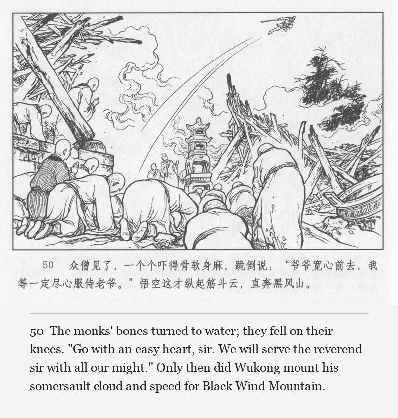 The monks' bones turned to water; they fell on their knees. "Go with an easy heart, sir. We will serve the reverend sir with all our might." Only then did Wukong mount his somersault cloud and speed for Black Wind Mountain.