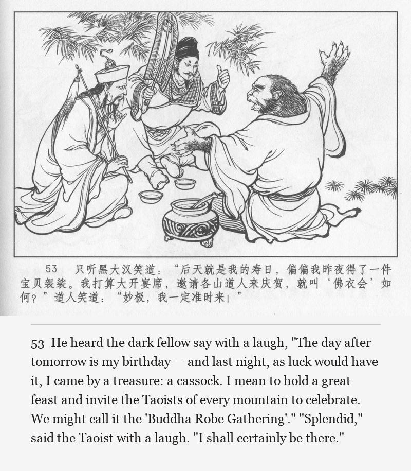He heard the dark fellow say with a laugh, "The day after tomorrow is my birthday — and last night, as luck would have it, I came by a treasure: a cassock. I mean to hold a great feast and invite the Taoists of every mountain to celebrate. We might call it the 'Buddha Robe Gathering'." "Splendid," said the Taoist with a laugh. "I shall certainly be there."
