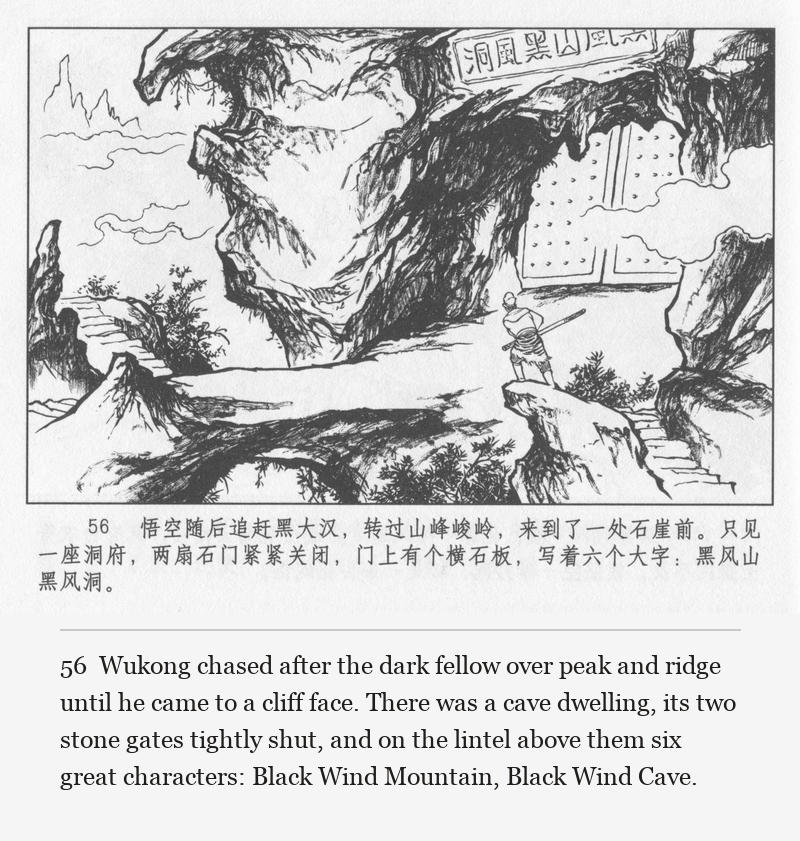 Wukong chased after the dark fellow over peak and ridge until he came to a cliff face. There was a cave dwelling, its two stone gates tightly shut, and on the lintel above them six great characters: Black Wind Mountain, Black Wind Cave.