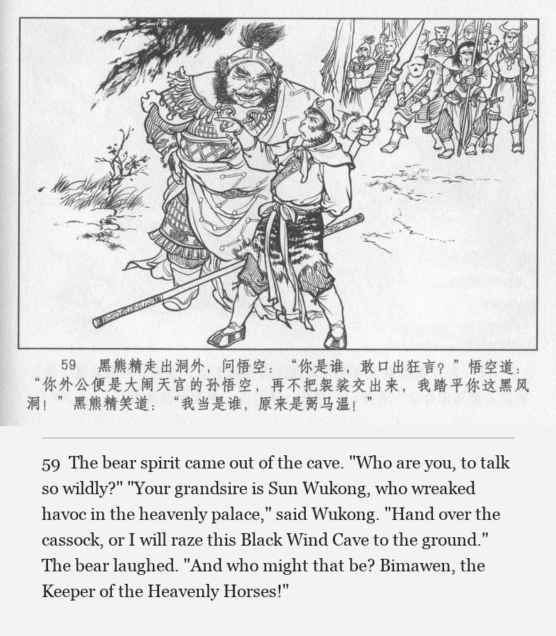 The bear spirit came out of the cave. "Who are you, to talk so wildly?" "Your grandsire is Sun Wukong, who wreaked havoc in the heavenly palace," said Wukong. "Hand over the cassock, or I will raze this Black Wind Cave to the ground." The bear laughed. "And who might that be? Bimawen, the Keeper of the Heavenly Horses!"