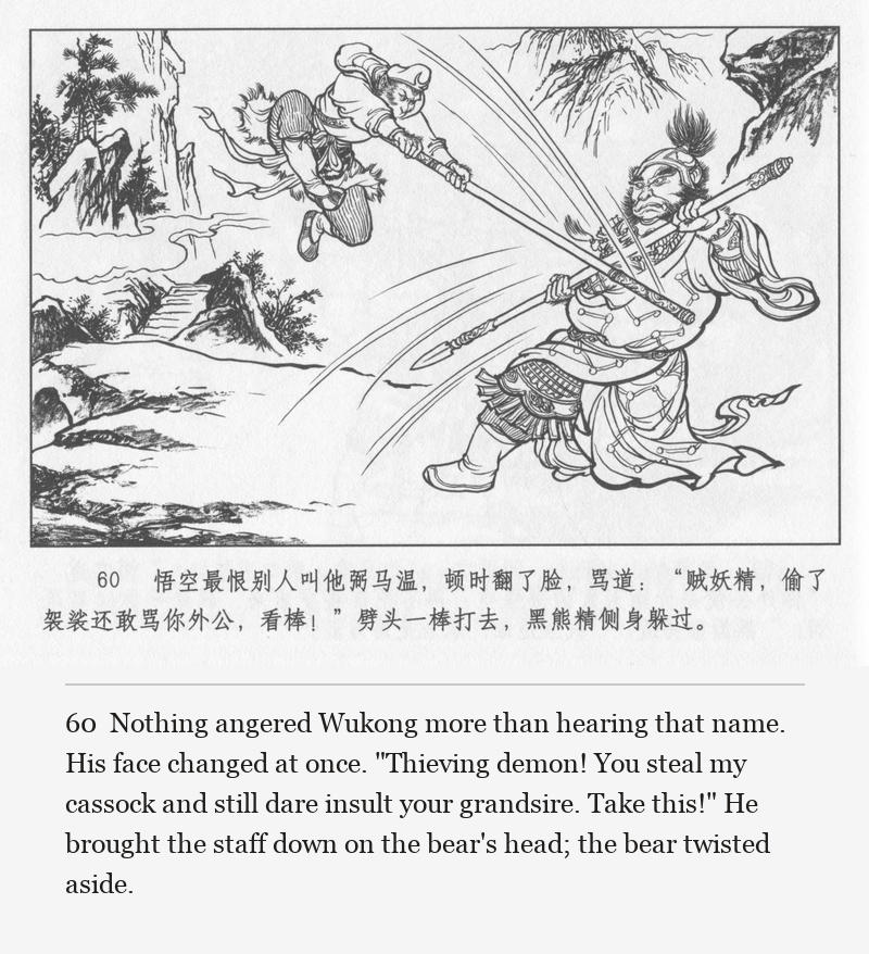 Nothing angered Wukong more than hearing that name. His face changed at once. "Thieving demon! You steal my cassock and still dare insult your grandsire. Take this!" He brought the staff down on the bear's head; the bear twisted aside.