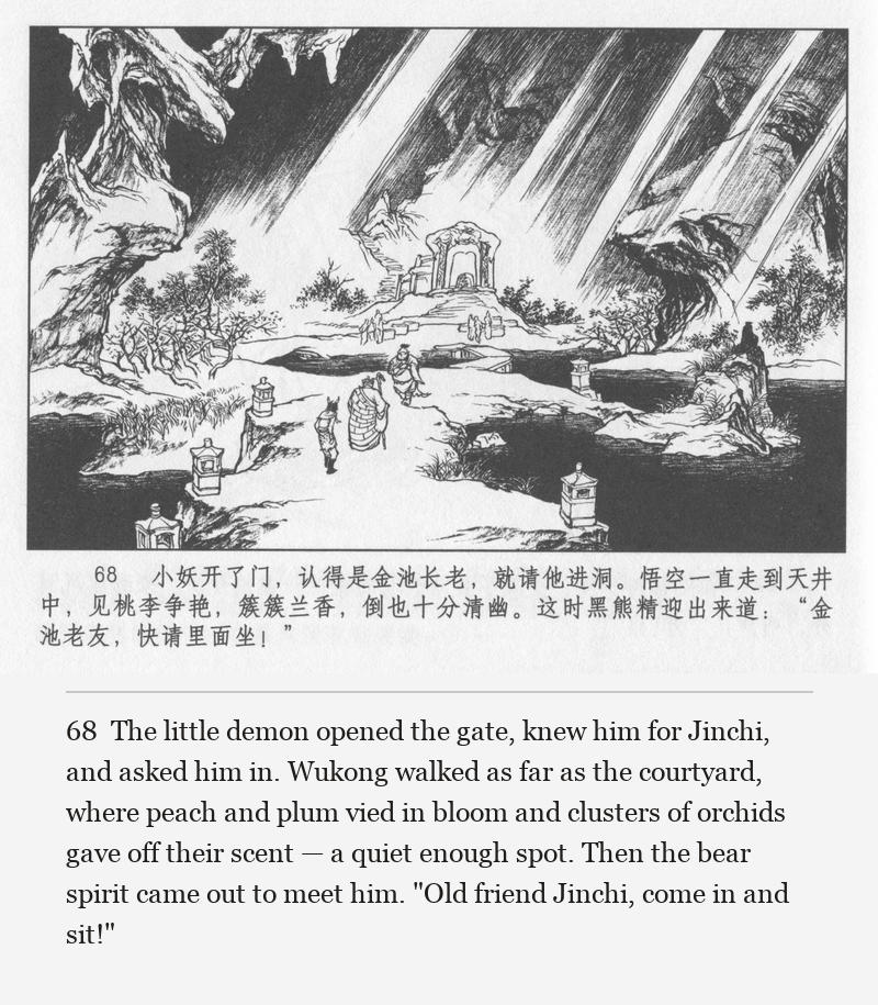 The little demon opened the gate, knew him for Jinchi, and asked him in. Wukong walked as far as the courtyard, where peach and plum vied in bloom and clusters of orchids gave off their scent — a quiet enough spot. Then the bear spirit came out to meet him. "Old friend Jinchi, come in and sit!"