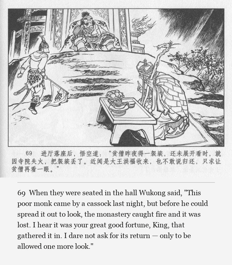 When they were seated in the hall Wukong said, "This poor monk came by a cassock last night, but before he could spread it out to look, the monastery caught fire and it was lost. I hear it was your great good fortune, King, that gathered it in. I dare not ask for its return — only to be allowed one more look."