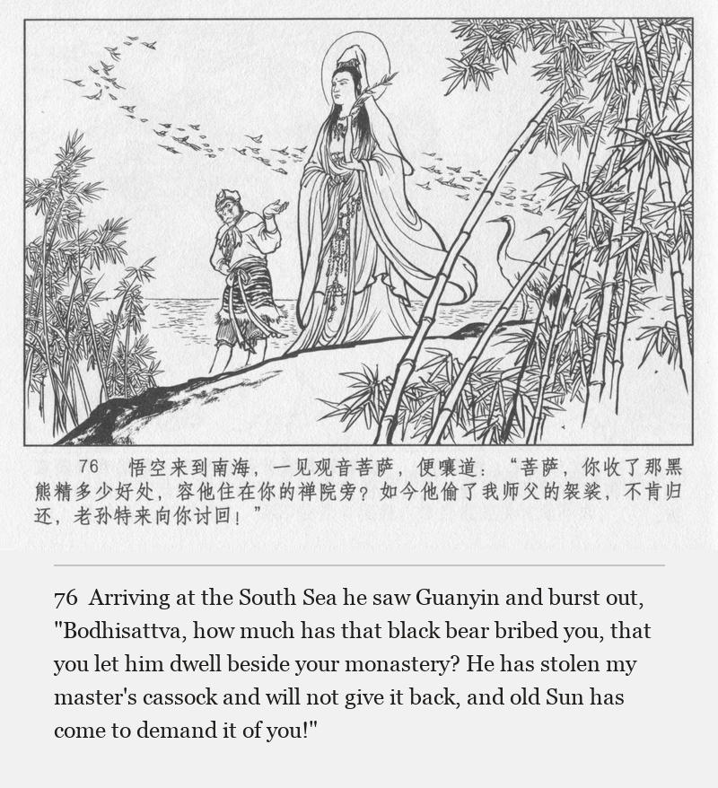 Arriving at the South Sea he saw Guanyin and burst out, "Bodhisattva, how much has that black bear bribed you, that you let him dwell beside your monastery? He has stolen my master's cassock and will not give it back, and old Sun has come to demand it of you!"