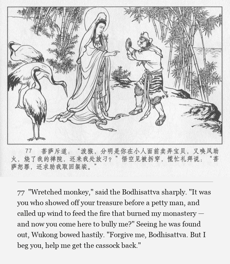 "Wretched monkey," said the Bodhisattva sharply. "It was you who showed off your treasure before a petty man, and called up wind to feed the fire that burned my monastery — and now you come here to bully me?" Seeing he was found out, Wukong bowed hastily. "Forgive me, Bodhisattva. But I beg you, help me get the cassock back."