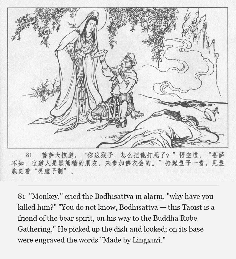 "Monkey," cried the Bodhisattva in alarm, "why have you killed him?" "You do not know, Bodhisattva — this Taoist is a friend of the bear spirit, on his way to the Buddha Robe Gathering." He picked up the dish and looked; on its base were engraved the words "Made by Lingxuzi."