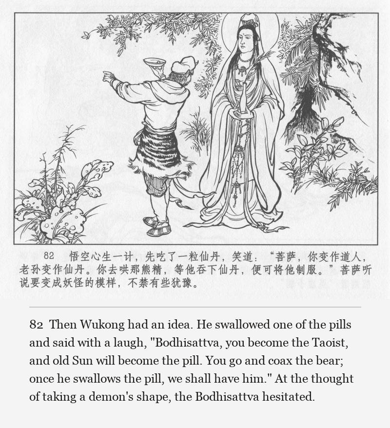 Then Wukong had an idea. He swallowed one of the pills and said with a laugh, "Bodhisattva, you become the Taoist, and old Sun will become the pill. You go and coax the bear; once he swallows the pill, we shall have him." At the thought of taking a demon's shape, the Bodhisattva hesitated.