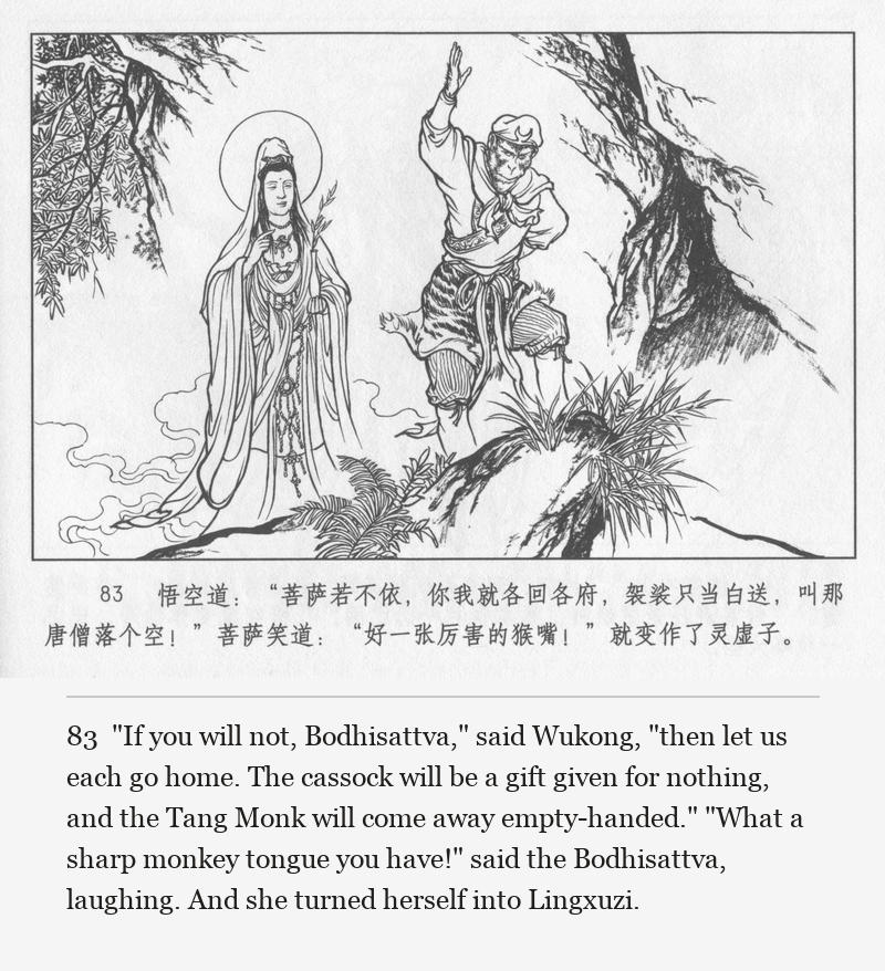 "If you will not, Bodhisattva," said Wukong, "then let us each go home. The cassock will be a gift given for nothing, and the Tang Monk will come away empty-handed." "What a sharp monkey tongue you have!" said the Bodhisattva, laughing. And she turned herself into Lingxuzi.