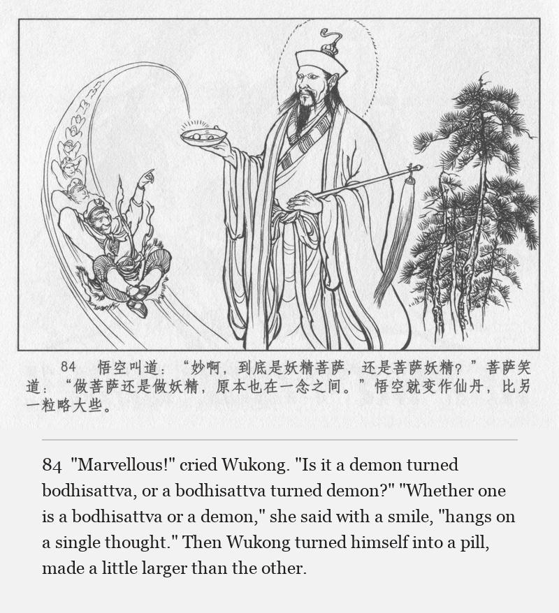"Marvellous!" cried Wukong. "Is it a demon turned bodhisattva, or a bodhisattva turned demon?" "Whether one is a bodhisattva or a demon," she said with a smile, "hangs on a single thought." Then Wukong turned himself into a pill, made a little larger than the other.