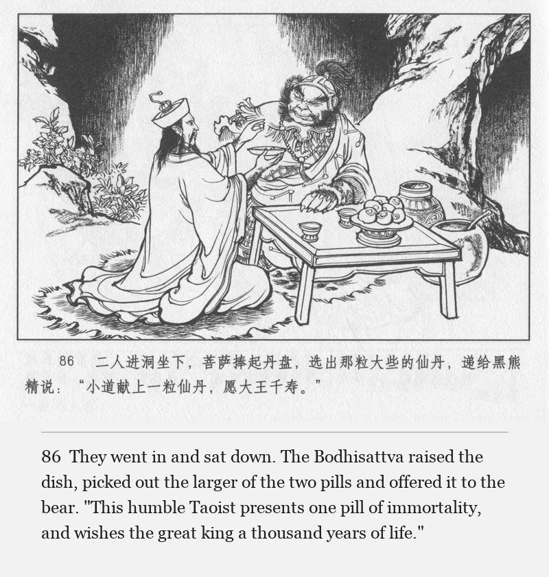 They went in and sat down. The Bodhisattva raised the dish, picked out the larger of the two pills and offered it to the bear. "This humble Taoist presents one pill of immortality, and wishes the great king a thousand years of life."