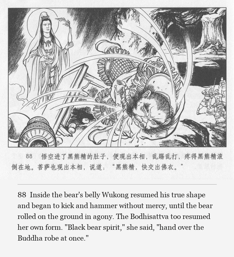 Inside the bear's belly Wukong resumed his true shape and began to kick and hammer without mercy, until the bear rolled on the ground in agony. The Bodhisattva too resumed her own form. "Black bear spirit," she said, "hand over the Buddha robe at once."