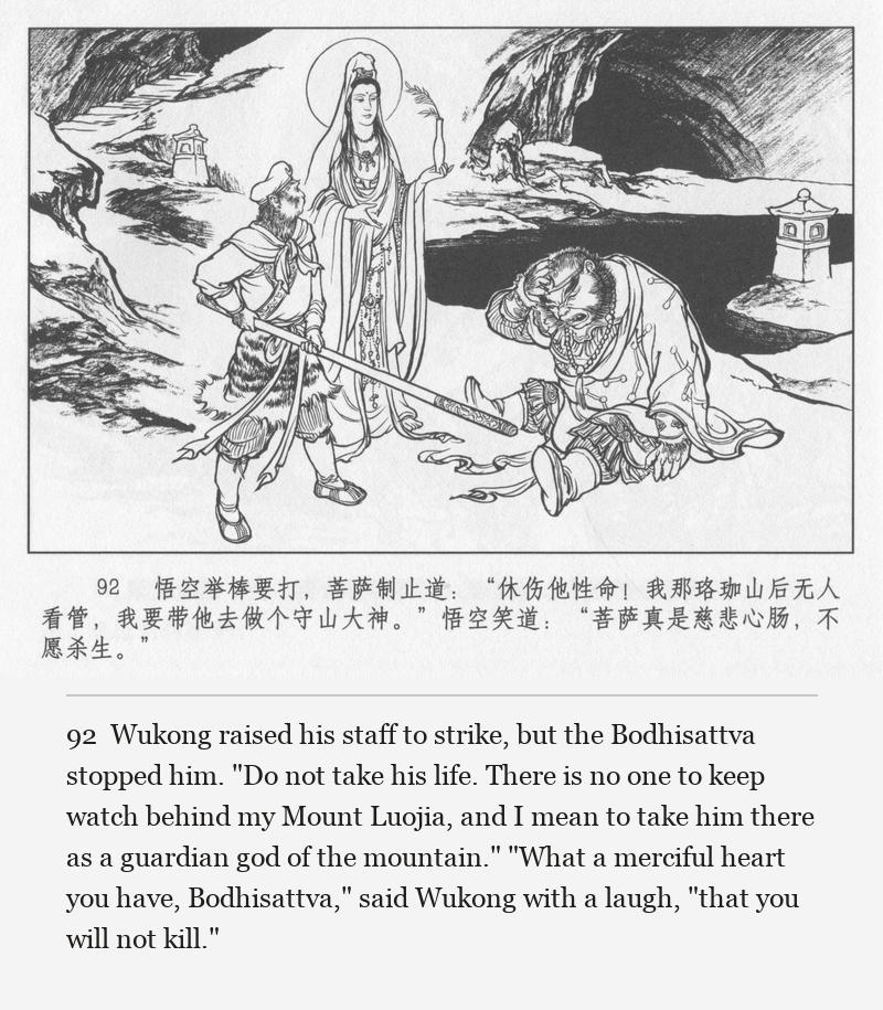 Wukong raised his staff to strike, but the Bodhisattva stopped him. "Do not take his life. There is no one to keep watch behind my Mount Luojia, and I mean to take him there as a guardian god of the mountain." "What a merciful heart you have, Bodhisattva," said Wukong with a laugh, "that you will not kill."