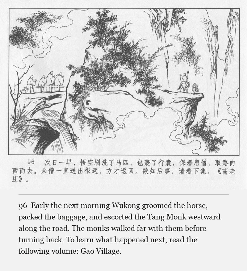 Early the next morning Wukong groomed the horse, packed the baggage, and escorted the Tang Monk westward along the road. The monks walked far with them before turning back. To learn what happened next, read the following volume: Gao Village.