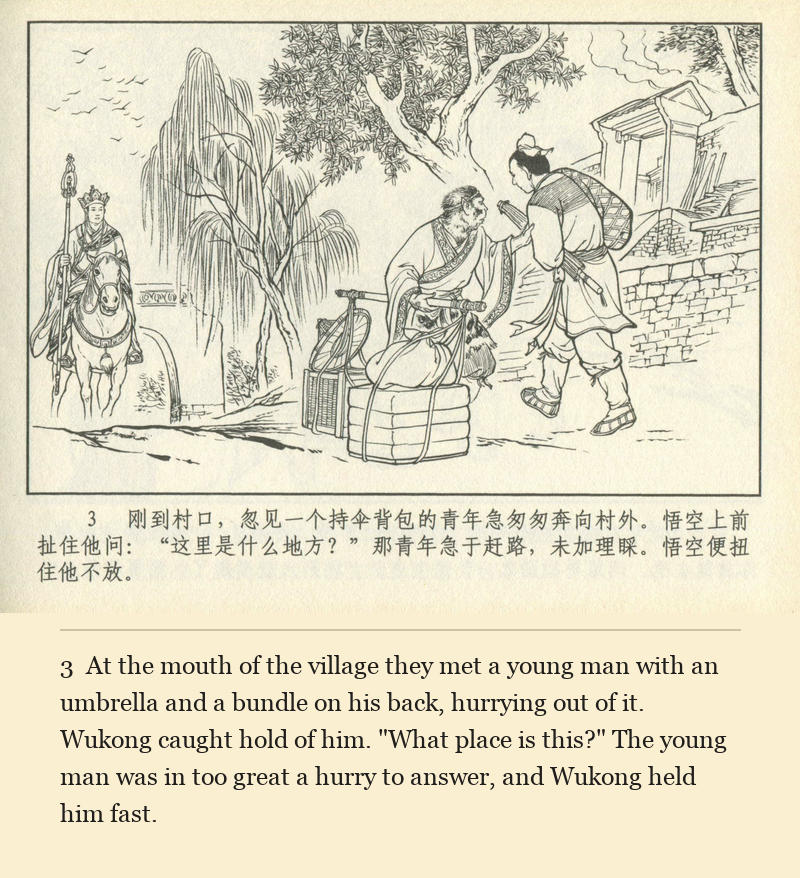 At the mouth of the village they met a young man with an umbrella and a bundle on his back, hurrying out of it. Wukong caught hold of him. "What place is this?" The young man was in too great a hurry to answer, and Wukong held him fast.