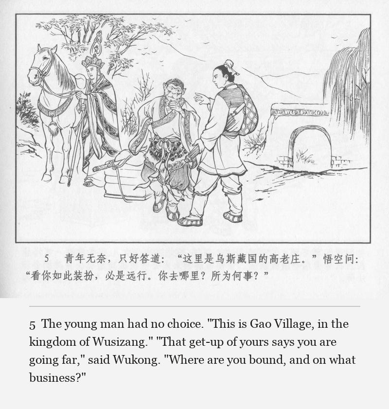 The young man had no choice. "This is Gao Village, in the kingdom of Wusizang." "That get-up of yours says you are going far," said Wukong. "Where are you bound, and on what business?"