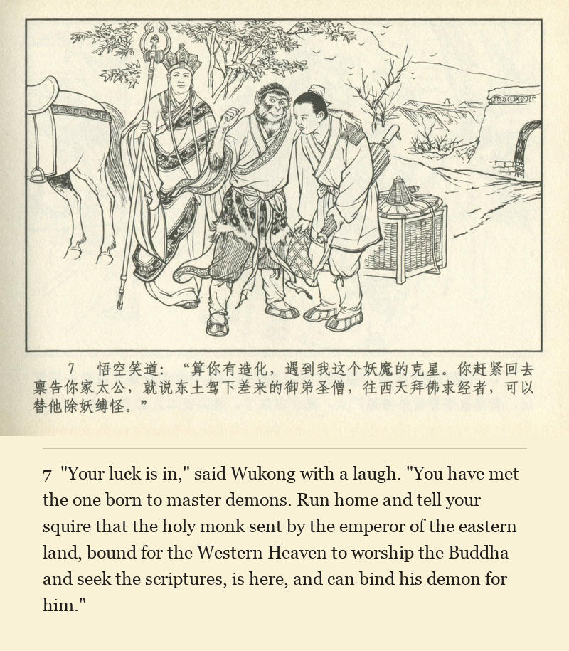 "Your luck is in," said Wukong with a laugh. "You have met the one born to master demons. Run home and tell your squire that the holy monk sent by the emperor of the eastern land, bound for the Western Heaven to worship the Buddha and seek the scriptures, is here, and can bind his demon for him."