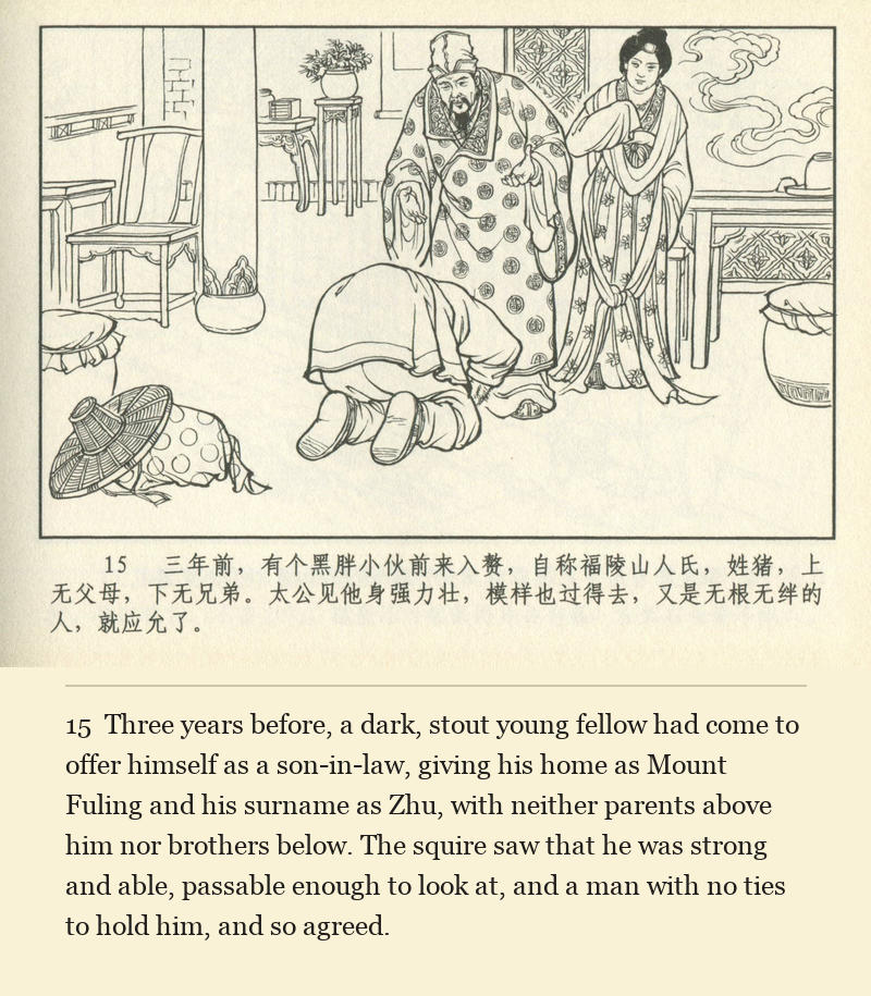 Three years before, a dark, stout young fellow had come to offer himself as a son-in-law, giving his home as Mount Fuling and his surname as Zhu, with neither parents above him nor brothers below. The squire saw that he was strong and able, passable enough to look at, and a man with no ties to hold him, and so agreed.