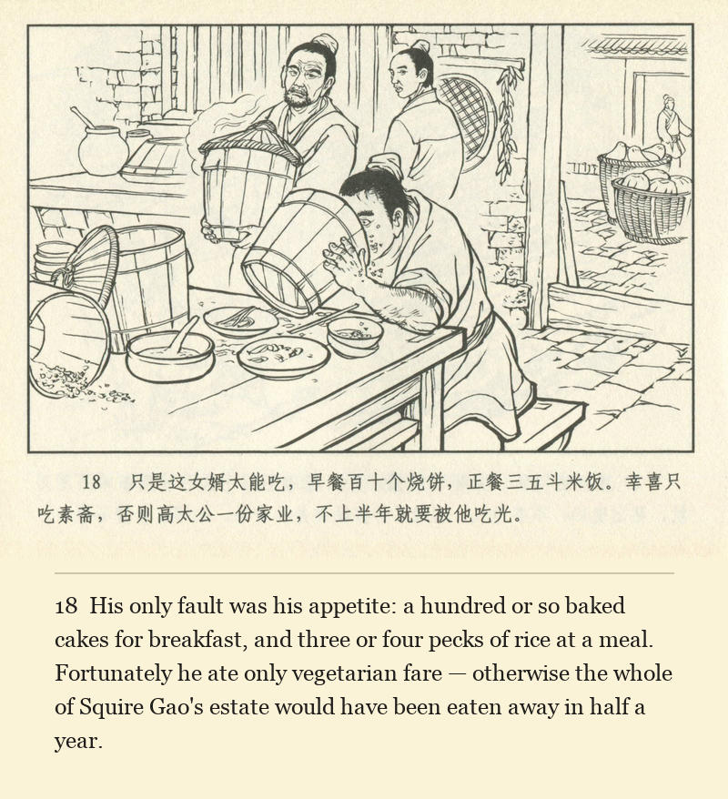 His only fault was his appetite: a hundred or so baked cakes for breakfast, and three or four pecks of rice at a meal. Fortunately he ate only vegetarian fare — otherwise the whole of Squire Gao's estate would have been eaten away in half a year.