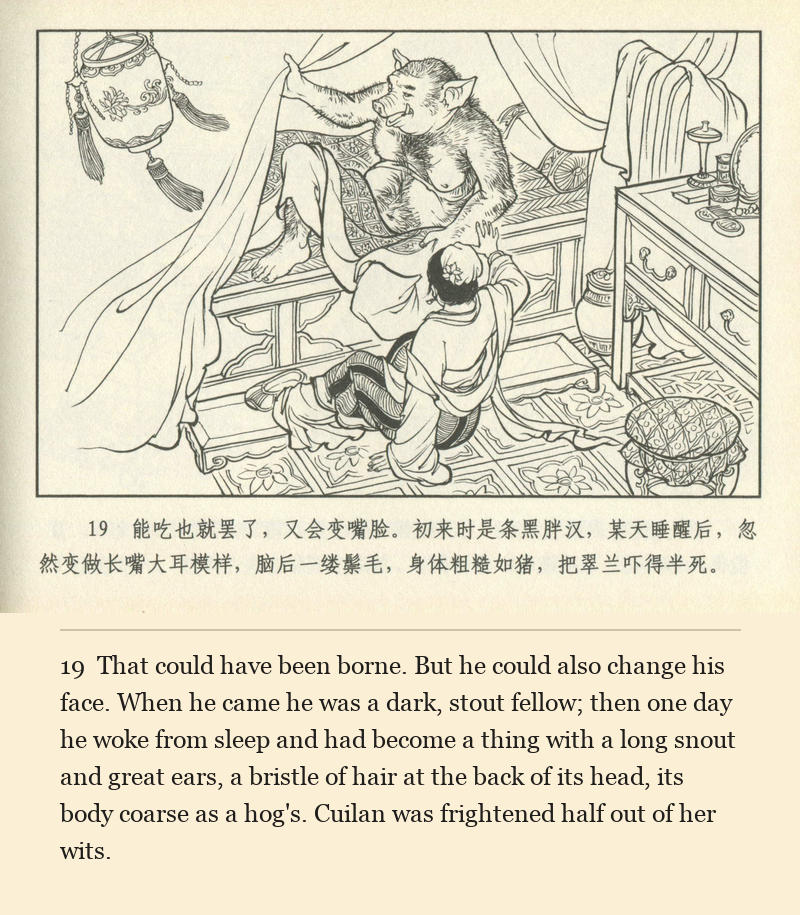 That could have been borne. But he could also change his face. When he came he was a dark, stout fellow; then one day he woke from sleep and had become a thing with a long snout and great ears, a bristle of hair at the back of its head, its body coarse as a hog's. Cuilan was frightened half out of her wits.