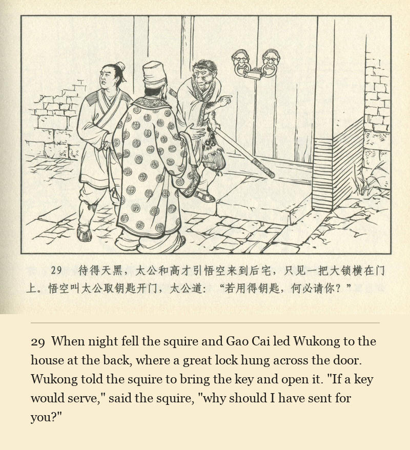 When night fell the squire and Gao Cai led Wukong to the house at the back, where a great lock hung across the door. Wukong told the squire to bring the key and open it. "If a key would serve," said the squire, "why should I have sent for you?"