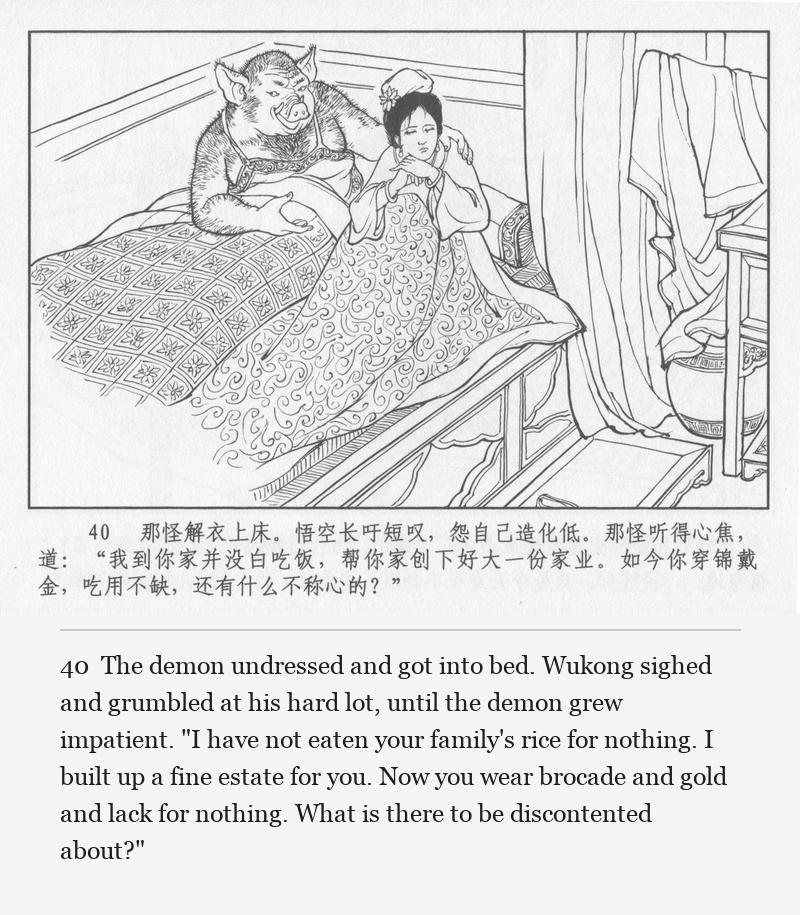 The demon undressed and got into bed. Wukong sighed and grumbled at his hard lot, until the demon grew impatient. "I have not eaten your family's rice for nothing. I built up a fine estate for you. Now you wear brocade and gold and lack for nothing. What is there to be discontented about?"